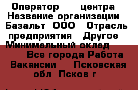 Оператор Call-центра › Название организации ­ Базальт, ООО › Отрасль предприятия ­ Другое › Минимальный оклад ­ 22 000 - Все города Работа » Вакансии   . Псковская обл.,Псков г.